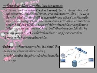 กำรเชื่อมต่ออินเตอร์เน็ตผ่ำนดำวเทียม (Satellite Internet)
บริกำรอินเตอร์เนตผ่ำนดำวเทียม (Satellite Internet) เป็นบริกำรอินเตอร์เน็ตควำมเร็ว
สูงอีกประเภทหนึ่ง ซึ่งในปัจจุบันใช้กำรส่งผ่ำนดำวเทียมแบบทำงเดียว (One way)
คือ จะมีกำรส่งสัญญำณมำยังผู้ใช้ (download)ด้วยควำมเร็วสูง ในระดับเมกะบิต
ต่อวินำทีแต่กำรส่งสัญญำณกลับไปหรือกำรอัพโหลด จะทำได้โดยผ่ำนโทรศัพท์แบบ
ธรรมดำ ซึ่งจะได้ควำมเร็วที่ 56 Kbps กำรใช้บริกำรอินเตอร์เน็ตผ่ำนดำวเทียมอำจ
ได้รับกำรรบกวนจำกสภำพอำกำศได้ง่ำย โดยผู้ใช้ต้องจัดหำอุปกรณ์เพิ่มเติม คือ
-จำนดำวเทียมขนำด 18-21 นิ้ว เพื่อทำหน้ำที่เป็นตัวรับสัญญำณจำกดำวเทียม
-ใช้ Modem เพื่อเชื่อมต่อระบบอินเตอร์เน็ต
ข้อเสีย ของกำรเชื่อมต่อแบบดำวเทียม (Satellites) ได้แก่
-ต้องส่งผ่ำนสำยโทรศัพท์เหมือนแบบอื่น ๆ
-ควำมเร็วในกำรรับส่งข้อมูลต่ำมำกเมื่อเทียบกับแบบอื่น ๆ
-ค่ำใช้จ่ำยสูง
 