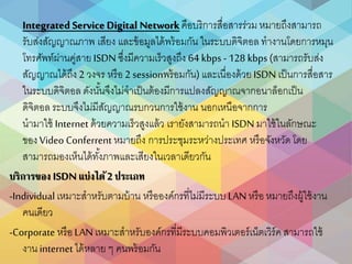 Integrated Service Digital Networkคือบริกำรสื่อสำรร่วม หมำยถึงสำมำรถ
รับส่งสัญญำณภำพ เสียง และข้อมูลได้พร้อมกัน ในระบบดิจิตอล ทำงำนโดยกำรหมุน
โทรศัพท์ผ่ำนคู่สำย ISDN ซึ่งมีควำมเร็วสูงถึง 64 kbps - 128 kbps (สำมำรถรับส่ง
สัญญำณได้ถึง 2 วงจร หรือ 2 sessionพร้อมกัน) และเนื่องด้วยISDN เป็นกำรสื่อสำร
ในระบบดิจิตอล ดังนั้นจึงไม่จำเป็นต้องมีกำรแปลงสัญญำณจำกอนำล็อกเป็น
ดิจิตอล ระบบจึงไม่มีสัญญำณรบกวนกำรใช้งำน นอกเหนือจำกกำร
นำมำใช้ Internet ด้วยควำมเร็วสูงแล้ว เรำยังสำมำรถนำ ISDN มำใช้ในลักษณะ
ของVideo Conferrent หมำยถึง กำรประชุมระหว่ำงประเทศ หรือจังหวัดโดย
สำมำรถมองเห็นได้ทั้งภำพและเสียงในเวลำเดียวกัน
บริการของ ISDNแบ่งได้2 รระเท
-Individual เหมำะสำหรับตำมบ้ำน หรือองค์กรที่ไม่มีระบบ LAN หรือ หมำยถึงผู้ใช้งำน
คนเดียว
-Corporate หรือLAN เหมำะสำหรับองค์กรที่มีระบบคอมพิวเตอร์เน็ตเวิร์ค สำมำรถใช้
งำน internet ได้หลำย ๆ คนพร้อมกัน
 