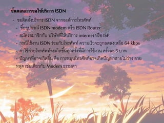 ขั้นตอนการขอใช้บริการ ISDN
- ขอติดตั้งบริกำรISDN จำกองค์กำรโทรศัพท์
- ซื้ออุปกรณ์ ISDN modem หรือ ISDN Router
- สมัครสมำชิกกับ บริษัทที่ให้บริกำร internet หรือ ISP
- กรณีใช้งำน ISDN ร่วมกับโทรศัพท์ ควำมเร็วจะถูกลดลงเหลือ 64 kbps
- ค่ำใช้จ่ำยโทรศัพท์จะเกิดขึ้นทุกครั้งที่มีกำรใช้งำน ครั้งละ 3 บำท
- ปัญหำที่อำจเกิดขึ้น คือ กำรหมุนโทรศัพท์อำจเกิดปัญหำสำยไม่ว่ำง สำย
หลุด เช่นเดียวกับ Modem ธรรมดำ
 