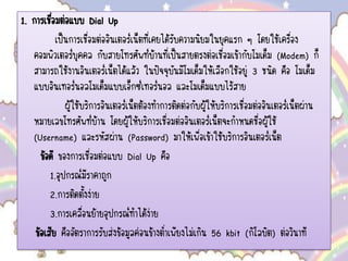 1. การเชื่อมต่อแบบ Dial Up
เป็นการเชื่อมต่ออินเตอร์เน็ตที่เคยได้รับความนิยมในยุคแรก ๆ โดยใช้เครื่อง
คอมพิวเตอร์บุคคล กับสายโทรศัพท์บ้านที่เป็นสายตรงต่อเชื่อมเข้ากับโมเด็ม (Modem) ก็
สามารถใช้งานอินเตอร์เน็ตได้แล้ว ในปัจจุบันมีโมเด็มให้เลือกใช้อยู่ 3 ชนิด คือ โมเด็ม
แบบอินเทอร์นอลโมเด็มแบบเอ็กซ์เทอร์นอล และโมเด็มแบบไร้สาย
ผู้ใช้บริการอินเตอร์เน็ตต้องทาการติดต่อกับผู้ให้บริการเชื่อมต่ออินเตอร์เน็ตผ่าน
หมายเลขโทรศัพท์บ้าน โดยผู้ให้บริการเชื่อมต่ออินเตอร์เน็ตจะกาหนดชื่อผู้ใช้
(Username) และรหัสผ่าน (Password) มาให้เพื่อเข้าใช้บริการอินเตอร์เน็ต
ข้อดี ของการเชื่อมต่อแบบ Dial Up คือ
1.อุปกรณ์มีราคาถูก
2.การติดตั้งง่าย
3.การเคลื่อนย้ายอุปกรณ์ทาได้ง่าย
ข้อเสีย คืออัตราการรับส่งข้อมูลค่อนข้างต่าเพียงไม่เกิน 56 kbit (กิโลบิต) ต่อวินาที
 