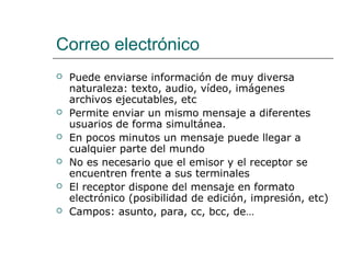 Correo electrónico
 Puede enviarse información de muy diversa
naturaleza: texto, audio, vídeo, imágenes
archivos ejecutables, etc
 Permite enviar un mismo mensaje a diferentes
usuarios de forma simultánea.
 En pocos minutos un mensaje puede llegar a
cualquier parte del mundo
 No es necesario que el emisor y el receptor se
encuentren frente a sus terminales
 El receptor dispone del mensaje en formato
electrónico (posibilidad de edición, impresión, etc)
 Campos: asunto, para, cc, bcc, de…
 