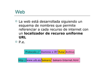 Web
 La web está desarrollada siguiendo un
esquema de nombres que permite
referenciar a cada recurso de internet con
un localizador de recurso uniforme
URL
 P.e.
Protocolo:// Dominio o IP/ Ruta/ Archivo
http://www.uib.es/balears/ balears-Internet.html
 