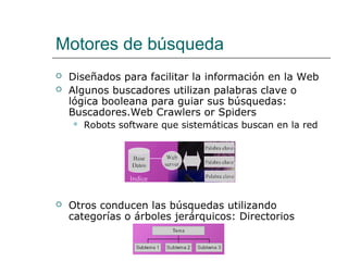 Motores de búsqueda
 Diseñados para facilitar la información en la Web
 Algunos buscadores utilizan palabras clave o
lógica booleana para guiar sus búsquedas:
Buscadores.Web Crawlers or Spiders
 Robots software que sistemáticas buscan en la red
 Otros conducen las búsquedas utilizando
categorías o árboles jerárquicos: Directorios
 
