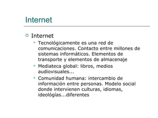 Internet
 Internet
 Tecnológicamente es una red de
comunicaciones. Contacto entre millones de
sistemas informáticos. Elementos de
transporte y elementos de almacenaje
 Mediateca global: libros, medios
audiovisuales...
 Comunidad humana: intercambio de
información entre personas. Modelo social
donde intervienen culturas, idiomas,
ideológías...diferentes
 