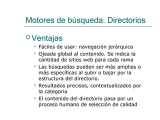 Motores de búsqueda. Directorios
 Ventajas
 Fáciles de usar: navegación jerárquica
 Ojeada global al contenido. Se indica la
cantidad de sitios web para cada rama
 Las búsquedas pueden ser más amplias o
más específicas al subir o bajar por la
estructura del directorio.
 Resultados precisos, contextualizados por
la categoria
 El contenido del directorio pasa por un
proceso humano de selección de calidad
 