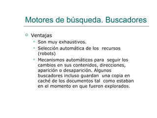 Motores de búsqueda. Buscadores
 Ventajas
 Son muy exhaustivos.
 Selección automática de los recursos
(robots)
 Mecanismos automáticos para seguir los
cambios en sus contenidos, direcciones,
aparición o desaparición. Algunos
buscadores incluso guardan una copia en
caché de los documentos tal como estaban
en el momento en que fueron explorados.
 