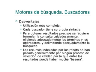 Motores de búsqueda. Buscadores
 Desventajas
 Utilización más compleja.
 Cada buscador tiene su propia sintaxis
 Para obtener resultados precisos se requiere
formular la consulta cuidadosamente,
eligiendo adecuadamente los términos y los
operadores, y delimitando adecuadamente la
búsqueda.
 Los recursos indexados por los robots no han
pasado generalmente por ningún proceso de
selección de calidad por lo que entre los
resultados puede haber mucha "basura".
 