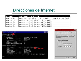 Direcciones de Internet
CLASSE INTERVAL D’ADRECES
CLASSE A: Des de 0.0.0.0 fins a 127.255.255.255 (Xerox, MIT, Stanford)
CLASSE B: Des de 128.0.0.0 fins a 191.255.255.255
CLASSE C: Des de 192.0.0.0 fins a 233.255.255.255
CLASSE D: Des de 244.0.0.0 fins a 239.255.255.255
CLASSE E: Des de 240.0.0.0 fins a 247.255.255.255
 