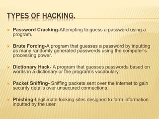 TYPES OF HACKING.
 Password Cracking-Attempting to guess a password using a
program.
 Brute Forcing-A program that guesses a password by inputting
as many randomly generated passwords using the computer’s
processing power.
 Dictionary Hack- A program that guesses passwords based on
words in a dictionary or the program’s vocabulary.
 Packet Sniffing- Sniffing packets sent over the internet to gain
security details over unsecured connections.
 Phishing-Legitimate looking sites designed to farm information
inputted by the user.
 