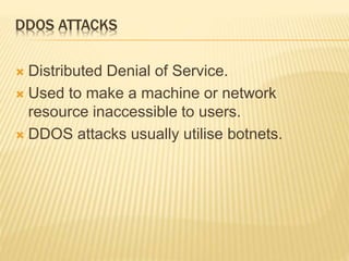 DDOS ATTACKS
 Distributed Denial of Service.
 Used to make a machine or network
resource inaccessible to users.
 DDOS attacks usually utilise botnets.
 