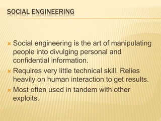 SOCIAL ENGINEERING
 Social engineering is the art of manipulating
people into divulging personal and
confidential information.
 Requires very little technical skill. Relies
heavily on human interaction to get results.
 Most often used in tandem with other
exploits.
 