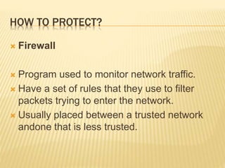 HOW TO PROTECT?
 Firewall
 Program used to monitor network traffic.
 Have a set of rules that they use to filter
packets trying to enter the network.
 Usually placed between a trusted network
andone that is less trusted.
 