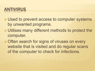 ANTIVIRUS
 Used to prevent access to computer systems
by unwanted programs.
 Utilises many different methods to protect the
computer.
 Often search for signs of viruses on every
website that is visited and do regular scans
of the computer to check for infections.
 