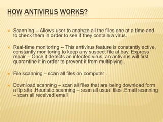 HOW ANTIVIRUS WORKS?
 Scanning -- Allows user to analyze all the files one at a time and
to check them in order to see if they contain a virus.
 Real-time monitoring -- This antivirus feature is constantly active,
constantly monitoring to keep any suspect file at bay. Express
repair – Once it detects an infected virus, an antivirus will first
quarantine it in order to prevent it from multiplying .
 File scanning – scan all files on computer .
 Download scanning – scan all files that are being download form
a ftp site .Heuristic scanning – scan all usual files .Email scanning
– scan all received email
 