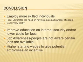CONCLUSION
 Employ more skilled individuals
 Pros: Eliminates the need on relying on a small number of people
 Cons: Very costly
 Improve education on internet security and/or
lower costs for fees
 Job Awareness-people are not aware certain
jobs are available
 Higher starting wages to give potential
employees an incentive
 