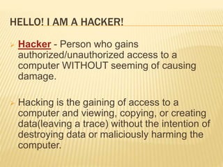HELLO! I AM A HACKER!
 Hacker - Person who gains
authorized/unauthorized access to a
computer WITHOUT seeming of causing
damage.
 Hacking is the gaining of access to a
computer and viewing, copying, or creating
data(leaving a trace) without the intention of
destroying data or maliciously harming the
computer.
 