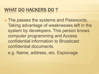 WHAT DO HACKERS DO ?
 The passes the systems and Passwords.
Taking advantage of weaknesses left in the
system by developers. This person knows
computer programming and Access
confidential information to Broadcast
confidential documents.
e.g. Name, address, etc. Espionage
 