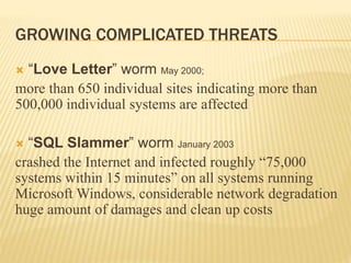 GROWING COMPLICATED THREATS
 “Love Letter” worm May 2000;
more than 650 individual sites indicating more than
500,000 individual systems are affected
 “SQL Slammer” worm January 2003
crashed the Internet and infected roughly “75,000
systems within 15 minutes” on all systems running
Microsoft Windows, considerable network degradation
huge amount of damages and clean up costs
 