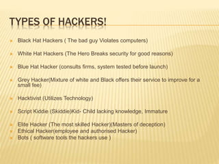 TYPES OF HACKERS!
 Black Hat Hackers ( The bad guy Violates computers)
 White Hat Hackers (The Hero Breaks security for good reasons)
 Blue Hat Hacker (consults firms, system tested before launch)
 Grey Hacker(Mixture of white and Black offers their service to improve for a
small fee)
 Hacktivist (Utilizes Technology)
 Script Kiddie (Skiddie)Kid- Child lacking knowledge, Immature
 Elite Hacker (The most skilled Hacker)(Masters of deception)
 Ethical Hacker(employee and authorised Hacker)
 Bots ( software tools the hackers use )
 