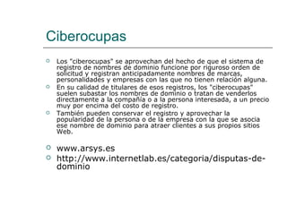 Ciberocupas
 Los "ciberocupas" se aprovechan del hecho de que el sistema de
registro de nombres de dominio funcione por riguroso orden de
solicitud y registran anticipadamente nombres de marcas,
personalidades y empresas con las que no tienen relación alguna.
 En su calidad de titulares de esos registros, los "ciberocupas"
suelen subastar los nombres de dominio o tratan de venderlos
directamente a la compañía o a la persona interesada, a un precio
muy por encima del costo de registro.
 También pueden conservar el registro y aprovechar la
popularidad de la persona o de la empresa con la que se asocia
ese nombre de dominio para atraer clientes a sus propios sitios
Web.
 www.arsys.es
 http://www.internetlab.es/categoria/disputas-de-
dominio
 