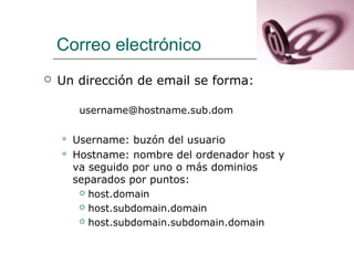 Correo electrónico
 Un dirección de email se forma:
username@hostname.sub.dom
 Username: buzón del usuario
 Hostname: nombre del ordenador host y
va seguido por uno o más dominios
separados por puntos:
 host.domain
 host.subdomain.domain
 host.subdomain.subdomain.domain
 
