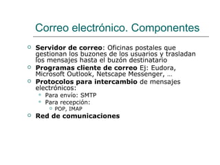 Correo electrónico. Componentes
 Servidor de correo: Oficinas postales que
gestionan los buzones de los usuarios y trasladan
los mensajes hasta el buzón destinatario
 Programas cliente de correo Ej: Eudora,
Microsoft Outlook, Netscape Messenger, …
 Protocolos para intercambio de mensajes
electrónicos:
 Para envío: SMTP
 Para recepción:
 POP, IMAP
 Red de comunicaciones
 