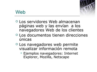 Web
 Los servidores Web almacenan
páginas web y las envían a los
navegadores Web de los clientes
 Los documentos tienen direcciones
únicas
 Los navegadores web permite
visualizar información remota
 Ejemplos navegadores: Internet
Explorer, Mozilla, Netscape
 