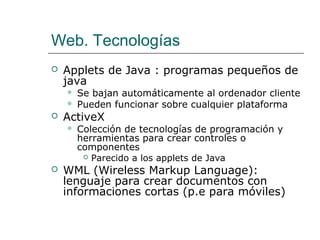 Web. Tecnologías
 Applets de Java : programas pequeños de
java
 Se bajan automáticamente al ordenador cliente
 Pueden funcionar sobre cualquier plataforma
 ActiveX
 Colección de tecnologías de programación y
herramientas para crear controles o
componentes
 Parecido a los applets de Java
 WML (Wireless Markup Language):
lenguaje para crear documentos con
informaciones cortas (p.e para móviles)
 