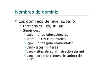 Nombres de dominio
 Los dominios de nivel superior
 Territoriales: .es, .it, .uk
 Genéricos:
 .edu – sites educacionales
 .com – sites comerciales
 .gov – sites gubernamentales
 .mil - sites militares
 .net - sites de administración de red
 .org – organizaciónes sin ánimo de
lucro
 