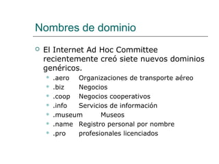 Nombres de dominio
 El Internet Ad Hoc Committee
recientemente creó siete nuevos dominios
genéricos.
 .aero Organizaciones de transporte aéreo
 .biz Negocios
 .coop Negocios cooperativos
 .info Servicios de información
 .museum Museos
 .name Registro personal por nombre
 .pro profesionales licenciados
 
