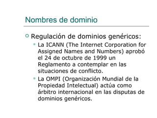 Nombres de dominio
 Regulación de dominios genéricos:
 La ICANN (The Internet Corporation for
Assigned Names and Numbers) aprobó
el 24 de octubre de 1999 un
Reglamento a contemplar en las
situaciones de conflicto.
 La OMPI (Organización Mundial de la
Propiedad Intelectual) actúa como
árbitro internacional en las disputas de
dominios genéricos.
 