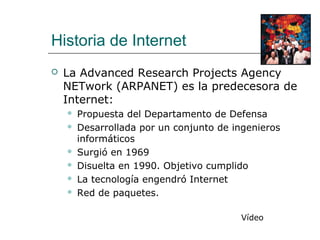 Historia de Internet
 La Advanced Research Projects Agency
NETwork (ARPANET) es la predecesora de
Internet:
 Propuesta del Departamento de Defensa
 Desarrollada por un conjunto de ingenieros
informáticos
 Surgió en 1969
 Disuelta en 1990. Objetivo cumplido
 La tecnología engendró Internet
 Red de paquetes.
Vídeo
 