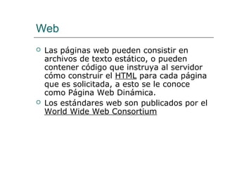 Web
 Las páginas web pueden consistir en
archivos de texto estático, o pueden
contener código que instruya al servidor
cómo construir el HTML para cada página
que es solicitada, a esto se le conoce
como Página Web Dinámica.
 Los estándares web son publicados por el
World Wide Web Consortium
 