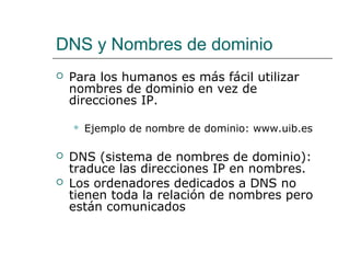 DNS y Nombres de dominio
 Para los humanos es más fácil utilizar
nombres de dominio en vez de
direcciones IP.
 Ejemplo de nombre de dominio: www.uib.es
 DNS (sistema de nombres de dominio):
traduce las direcciones IP en nombres.
 Los ordenadores dedicados a DNS no
tienen toda la relación de nombres pero
están comunicados
 