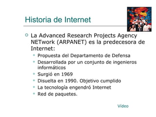 Historia de Internet
 La Advanced Research Projects Agency
NETwork (ARPANET) es la predecesora de
Internet:
 Propuesta del Departamento de Defensa
 Desarrollada por un conjunto de ingenieros
informáticos
 Surgió en 1969
 Disuelta en 1990. Objetivo cumplido
 La tecnología engendró Internet
 Red de paquetes.
Vídeo
 