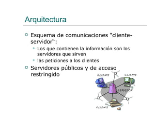 Arquitectura
 Esquema de comunicaciones "cliente-
servidor“:
 Los que contienen la información son los
servidores que sirven
 las peticiones a los clientes
 Servidores públicos y de acceso
restringido
 