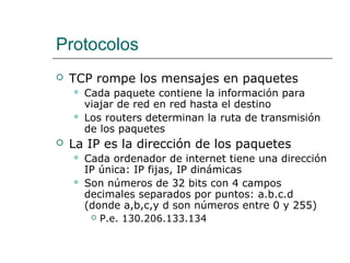 Protocolos
 TCP rompe los mensajes en paquetes
 Cada paquete contiene la información para
viajar de red en red hasta el destino
 Los routers determinan la ruta de transmisión
de los paquetes
 La IP es la dirección de los paquetes
 Cada ordenador de internet tiene una dirección
IP única: IP fijas, IP dinámicas
 Son números de 32 bits con 4 campos
decimales separados por puntos: a.b.c.d
(donde a,b,c,y d son números entre 0 y 255)
 P.e. 130.206.133.134
 
