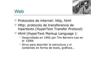 Web
 Protocolos de internet: http, html
 Http: protocolo de transferencia de
hipertexto (HyperText Transfer Protocol)
 Html (HyperText Markup Language ):
 Desarrollado en 1992 por Tim Berners-Lee en
el CERN
 Sirve para describir la estructura y el
contenido en forma de texto, gráficos…
 