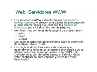 Web. Servidores WWW
 Los servidores WWW estructuran sus documentos
jerárquicamente y ofrecen una página de presentación
o inicio (home page) que contiene los enlaces de
hipertexto para localizar las demás páginas.
 Nombres más comunes de la página de presentación:
 index
 home
 Default
 Las páginas estáticas generalmente usan la extensión
de archivo .htm o .html.
 Las páginas dinámicas usan extensiones que
generalmente reflejan el lenguaje o tecnología que se
utilizó para crear el código, como .php (PHP), .jsp
(JavaServer), etc. En estos casos, el servidor debe
estar configurado para esperar y entender estas
tecnologías.
 
