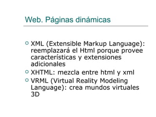 Web. Páginas dinámicas
 XML (Extensible Markup Language):
reemplazará el Html porque provee
características y extensiones
adicionales
 XHTML: mezcla entre html y xml
 VRML (Virtual Reality Modeling
Language): crea mundos virtuales
3D
 
