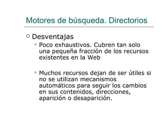 Motores de búsqueda. Directorios
 Desventajas
 Poco exhaustivos. Cubren tan solo
una pequeña fracción de los recursos
existentes en la Web
 Muchos recursos dejan de ser útiles si
no se utilizan mecanismos
automáticos para seguir los cambios
en sus contenidos, direcciones,
aparición o desaparición.
 