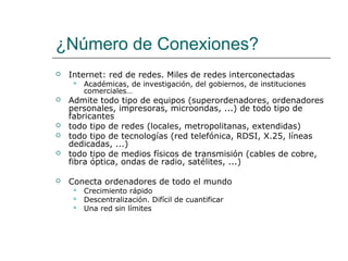 ¿Número de Conexiones?
 Internet: red de redes. Miles de redes interconectadas
 Académicas, de investigación, del gobiernos, de instituciones
comerciales…
 Admite todo tipo de equipos (superordenadores, ordenadores
personales, impresoras, microondas, ...) de todo tipo de
fabricantes
 todo tipo de redes (locales, metropolitanas, extendidas)
 todo tipo de tecnologías (red telefónica, RDSI, X.25, líneas
dedicadas, ...)
 todo tipo de medios físicos de transmisión (cables de cobre,
fibra óptica, ondas de radio, satélites, ...)
 Conecta ordenadores de todo el mundo
 Crecimiento rápido
 Descentralización. Difícil de cuantificar
 Una red sin límites
 