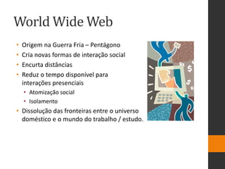 World Wide Web
• Origem na Guerra Fria – Pentágono
• Cria novas formas de interação social
• Encurta distâncias
• Reduz o tempo disponível para
interações presenciais
• Atomização social
• Isolamento
• Dissolução das fronteiras entre o universo
doméstico e o mundo do trabalho / estudo.
 
