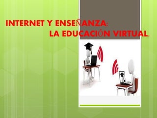 INTERNET Y ENSEÑANZA:
LA EDUCACIÓN VIRTUAL.
 