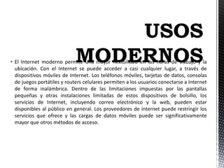 El Internet moderno permite una mayor flexibilidad en las horas de trabajo y la
ubicación. Con el Internet se puede acceder a casi cualquier lugar, a través de
dispositivos móviles de Internet. Los teléfonos móviles, tarjetas de datos, consolas
de juegos portátiles y routers celulares permiten a los usuarios conectarse a Internet
de forma inalámbrica. Dentro de las limitaciones impuestas por las pantallas
pequeñas y otras instalaciones limitadas de estos dispositivos de bolsillo, los
servicios de Internet, incluyendo correo electrónico y la web, pueden estar
disponibles al público en general. Los proveedores de internet puede restringir los
servicios que ofrece y las cargas de datos móviles puede ser significativamente
mayor que otros métodos de acceso.
 