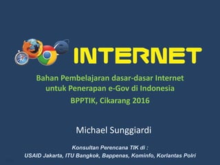 1/58
Michael Sunggiardi
Konsultan Perencana TIK di :
USAID Jakarta, ITU Bangkok, Bappenas, Kominfo, Korlantas Polri
Bahan Pembelajaran dasar-dasar Internet
untuk Penerapan e-Gov di Indonesia
BPPTIK, Cikarang 2016
 
