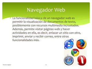  La funcionalidad básica de un navegador web es
permitir la visualización de documentos de texto,
posiblemente con recursos multimedia incrustados.
Además, permite visitar páginas web y hacer
actividades en ella, es decir, enlazar un sitio con otro,
imprimir, enviar y recibir correo, entre otras
funcionalidades más.
Romero Algher 10
Navegador Web
 