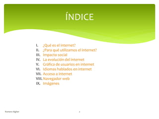ÍNDICE
I. ¿Qué es el internet?
II. ¿Para qué utilizamos el internet?
III. Impacto social
IV. La evolución del internet
V. Gráfica de usuarios en internet
VI. Idiomas hablados en internet
VII. Acceso a internet
VIII.Navegador web
IX. Imágenes
Romero Algher 2
 