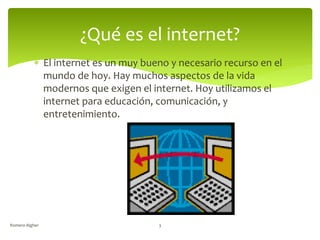  El internet es un muy bueno y necesario recurso en el
mundo de hoy. Hay muchos aspectos de la vida
modernos que exigen el internet. Hoy utilizamos el
internet para educación, comunicación, y
entretenimiento.
¿Qué es el internet?
Romero Algher 3
 