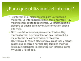 ¿Para qué utilizamos el internet?
 El internet es el mejor recurso para la educación
moderno. La información es muy fácil encontrar. Hay
muchos sitios sobre todos temas. La información no
siempre es buena pero hay más información buena
que mala.
 Otro uso del internet es para comunicación. Hay
muchas formas de comunicación en el internet. La
mejor forma de comunicación es el correo
electrónico. El correo electrónico es más fácil y menos
costos que el correo normal. Hay también muchos
sitios que están para la comunicación informal como
MySpace y Facebook.
Romero Algher 4
 